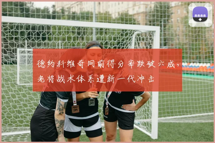 德约科维奇网前得分率跌破六成，老将战术体系遭新一代冲击