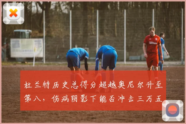 杜兰特历史总得分超越奥尼尔升至第八，伤病阴影下能否冲击三万五千分？