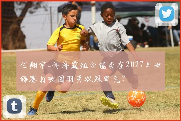任翔宇_何济霆组合能否在2027年世锦赛打破国羽男双冠军荒？