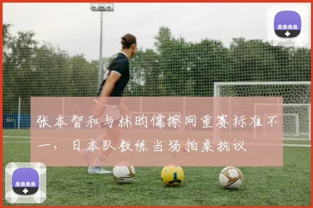 张本智和与林昀儒擦网重赛标准不一，日本队教练当场拍桌抗议