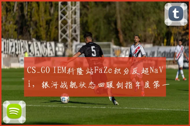 CS_GO IEM科隆站FaZe积分反超NaVi，银河战舰状态回暖剑指年度第一