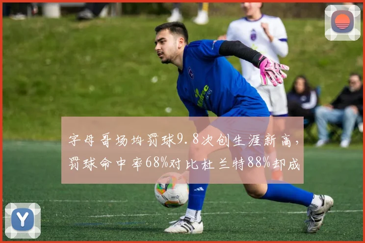 字母哥场均罚球9.8次创生涯新高，罚球命中率68%对比杜兰特88%却成致命伤